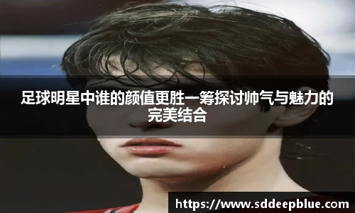 足球明星中谁的颜值更胜一筹探讨帅气与魅力的完美结合